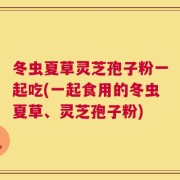冬虫夏草灵芝孢子粉一起吃(一起食用的冬虫夏草、灵芝孢子粉)