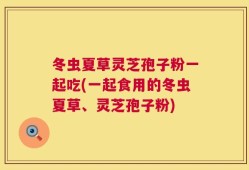 冬虫夏草灵芝孢子粉一起吃(一起食用的冬虫夏草、灵芝孢子粉)