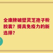 全康牌破壁灵芝孢子粉胶囊？提高免疫力的新选择？