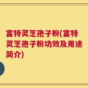 富特灵芝孢子粉(富特灵芝孢子粉功效及用途简介)