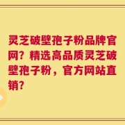灵芝破壁孢子粉品牌官网？精选高品质灵芝破壁孢子粉，官方网站直销？