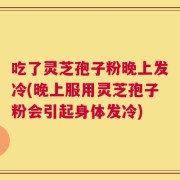 吃了灵芝孢子粉晚上发冷(晚上服用灵芝孢子粉会引起身体发冷)