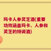 玛卡人参灵芝酒(重要功效涵盖玛卡、人参和灵芝的特调酒)