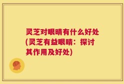 灵芝对眼晴有什么好处(灵芝有益眼睛：探讨其作用及好处)