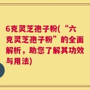 6克灵芝孢子粉(“六克灵芝孢子粉”的全面解析，助您了解其功效与用法)