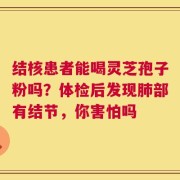 结核患者能喝灵芝孢子粉吗？体检后发现肺部有结节，你害怕吗
