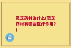 灵芝药材治什么(灵芝药材有哪些医疗作用？)