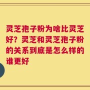 灵芝孢子粉为啥比灵芝好？灵芝和灵芝孢子粉的关系到底是怎么样的谁更好