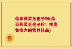 蓓莱荟灵芝孢子粉(蓓莱荟灵芝孢子粉：提高免疫力的营养佳品)