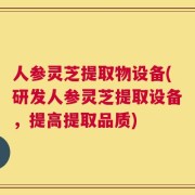 人参灵芝提取物设备(研发人参灵芝提取设备，提高提取品质)