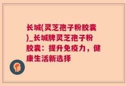 长城(灵芝孢子粉胶囊)_长城牌灵芝孢子粉胶囊：提升免疫力，健康生活新选择