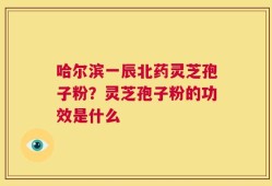 哈尔滨一辰北药灵芝孢子粉？灵芝孢子粉的功效是什么