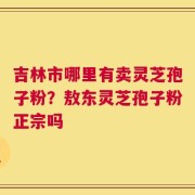 吉林市哪里有卖灵芝孢子粉？敖东灵芝孢子粉正宗吗