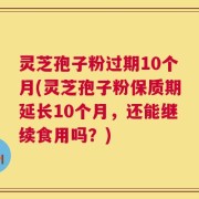 灵芝孢子粉过期10个月(灵芝孢子粉保质期延长10个月，还能继续食用吗？)