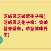 芝威灵芝破壁孢子粉(芝威灵芝孢子粉：突破营养壁垒，助您健康养生)