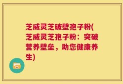芝威灵芝破壁孢子粉(芝威灵芝孢子粉：突破营养壁垒，助您健康养生)