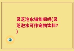 灵芝泡水猫能喝吗(灵芝泡水可作宠物饮料？)