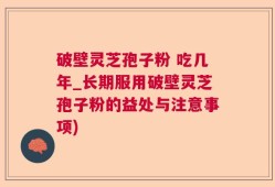 破壁灵芝孢子粉 吃几年_长期服用破壁灵芝孢子粉的益处与注意事项)