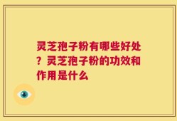 灵芝孢子粉有哪些好处？灵芝孢子粉的功效和作用是什么