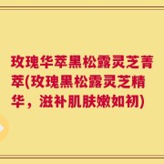玫瑰华萃黑松露灵芝菁萃(玫瑰黑松露灵芝精华，滋补肌肤嫩如初)