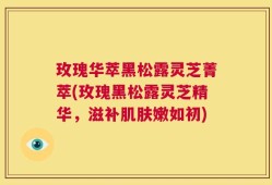 玫瑰华萃黑松露灵芝菁萃(玫瑰黑松露灵芝精华，滋补肌肤嫩如初)