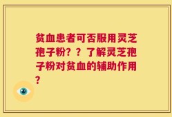 贫血患者可否服用灵芝孢子粉？？了解灵芝孢子粉对贫血的辅助作用？