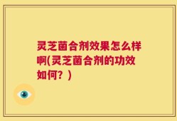 灵芝菌合剂效果怎么样啊(灵芝菌合剂的功效如何？)