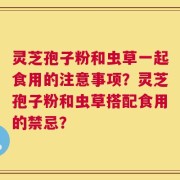 灵芝孢子粉和虫草一起食用的注意事项？灵芝孢子粉和虫草搭配食用的禁忌？