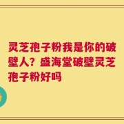 灵芝孢子粉我是你的破壁人？盛海堂破壁灵芝孢子粉好吗