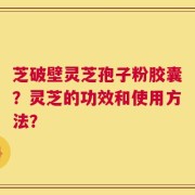 芝破壁灵芝孢子粉胶囊？灵芝的功效和使用方法？