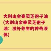 大别山金寨灵芝孢子油(大别山金寨灵芝孢子油：滋补养生的神奇液体)