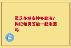 灵芝多糖安神补脑液？枸杞和灵芝能一起泡酒吗