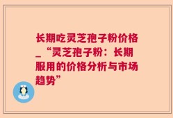 长期吃灵芝孢子粉价格_“灵芝孢子粉：长期服用的价格分析与市场趋势”