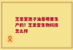 芝圣堂孢子油是哪里生产的？芝圣堂生物科技怎么样