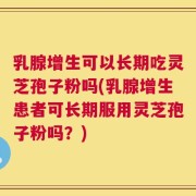 乳腺增生可以长期吃灵芝孢子粉吗(乳腺增生患者可长期服用灵芝孢子粉吗？)
