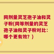 同剂量灵芝孢子油和灵子粉(同等剂量的灵芝孢子油和灵子粉对比：哪个更有效？)