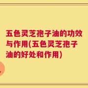 五色灵芝孢子油的功效与作用(五色灵芝孢子油的好处和作用)