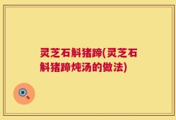 灵芝石斛猪蹄(灵芝石斛猪蹄炖汤的做法)
