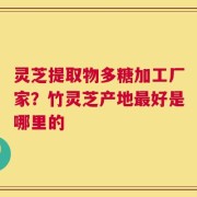 灵芝提取物多糖加工厂家？竹灵芝产地最好是哪里的