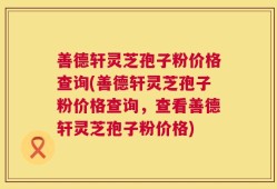 善德轩灵芝孢子粉价格查询(善德轩灵芝孢子粉价格查询，查看善德轩灵芝孢子粉价格)