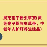 灵芝孢子粉虫草茶(灵芝孢子粉与虫草茶，中老年人护肝养生佳品)