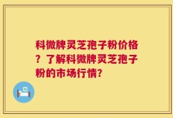 科微牌灵芝孢子粉价格？了解科微牌灵芝孢子粉的市场行情？