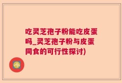 吃灵芝孢子粉能吃皮蛋吗_灵芝孢子粉与皮蛋同食的可行性探讨)