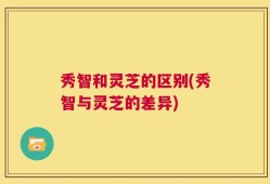 秀智和灵芝的区别(秀智与灵芝的差异)