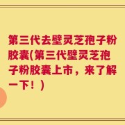 第三代去壁灵芝孢子粉胶囊(第三代壁灵芝孢子粉胶囊上市，来了解一下！)