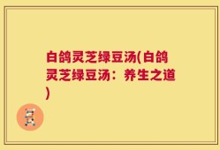 白鸽灵芝绿豆汤(白鸽灵芝绿豆汤：养生之道)