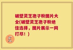 破壁灵芝孢子粉图片大全(破壁灵芝孢子粉绝佳选择，图片展示一网打尽！)