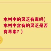 木材中的灵芝有毒吗(木材中含有的灵芝是否有毒素？)