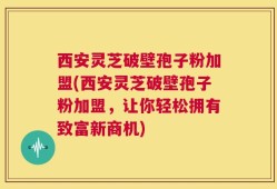 西安灵芝破壁孢子粉加盟(西安灵芝破壁孢子粉加盟，让你轻松拥有致富新商机)