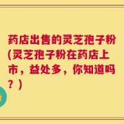 药店出售的灵芝孢子粉(灵芝孢子粉在药店上市，益处多，你知道吗？)